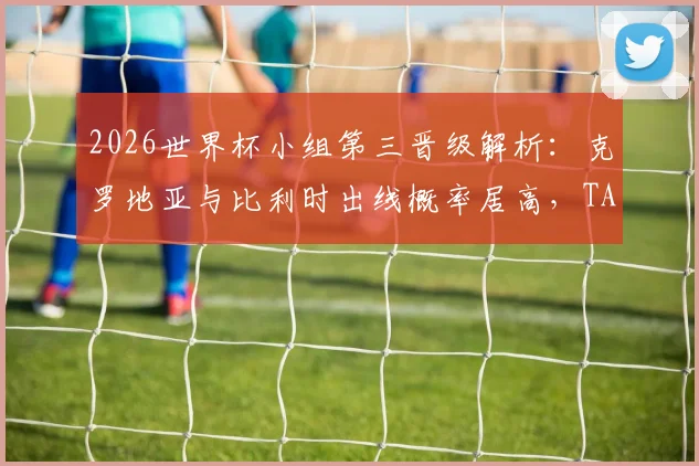 2026世界杯小组第三晋级解析：克罗地亚与比利时出线概率居高，TA预测模型引发球迷热议