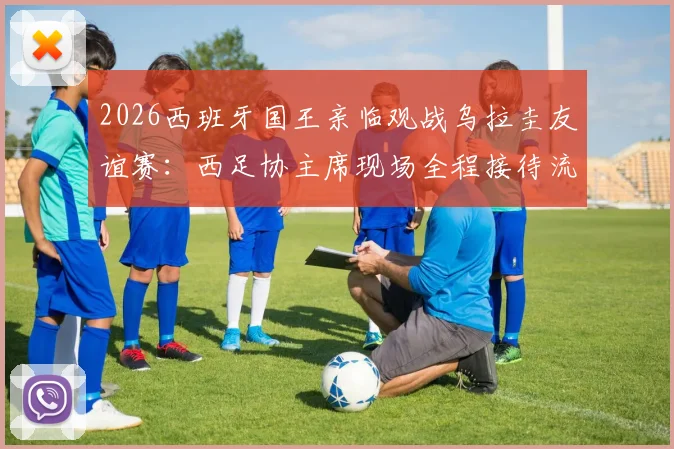 2026西班牙国王亲临观战乌拉圭友谊赛:西足协主席现场全程接待流程与王室足球传统解读