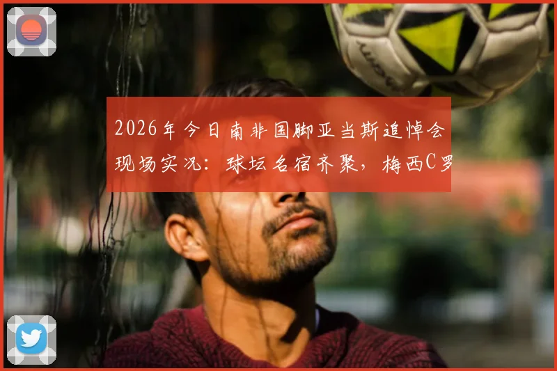 2026年今日南非国脚亚当斯追悼会现场实况:球坛名宿齐聚,梅西C罗哈兰德等巨星深情悼念送别传奇