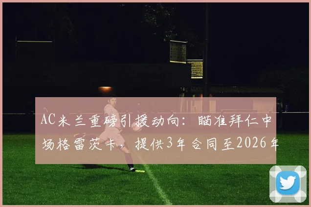 AC米兰重磅引援动向:瞄准拜仁中场格雷茨卡,提供3年合同至2026年,年薪500万欧元详情解析