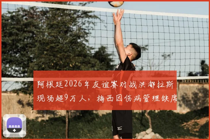 阿根廷2026年友谊赛对战洪都拉斯现场超9万人,梅西因伤病管理缺席引热议,附球队近期安排解析