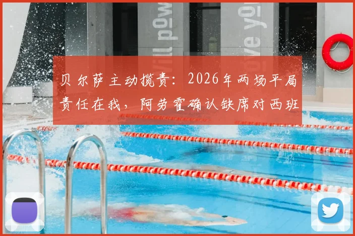 贝尔萨主动揽责:2026年两场平局责任在我,阿劳霍确认缺席对西班牙关键战