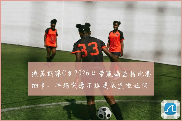 热苏斯曝C罗2026年带腹痛坚持比赛细节，半场突感不适更衣室呕吐仍不退场