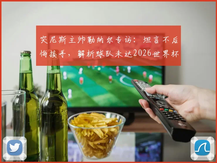 突尼斯主帅勒纳尔专访：坦言不后悔接手，解析球队未达2026世界杯水准深层原因
