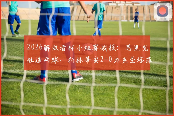 2026解放者杯小组赛战报：恩里克独造两球，科林蒂安2-0力克圣塔菲，出线形势分析