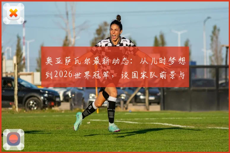奥亚萨瓦尔最新动态:从儿时梦想到2026世界冠军,谈国家队前景与皇家社会生涯规划
