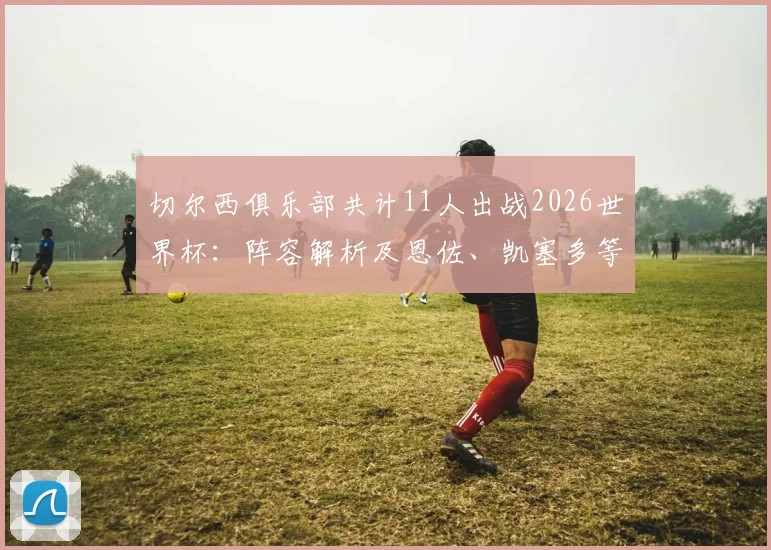 切尔西俱乐部共计11人出战2026世界杯：阵容解析及恩佐、凯塞多等核心球员技术特点盘点