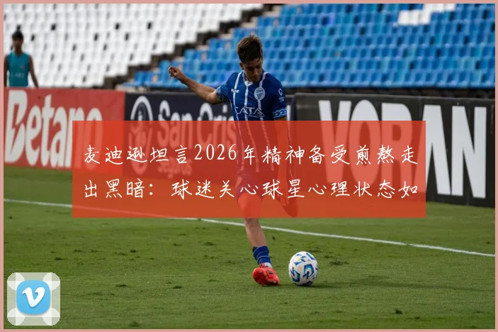 麦迪逊坦言2026年精神备受煎熬走出黑暗:球迷关心球星心理状态如何影响比赛表现