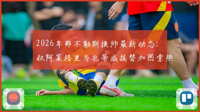 2026年那不勒斯换帅最新动态：囧叔阿莱格里与孔蒂成接替加图索热门人选，双方现有合同成最大障碍深度分析