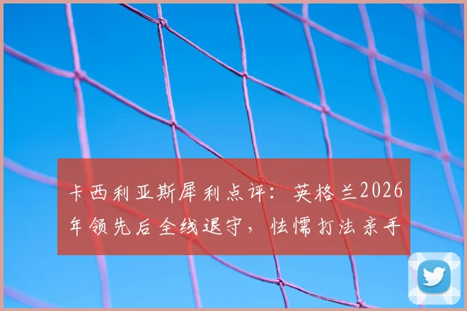 卡西利亚斯犀利点评:英格兰2026年领先后全线退守,怯懦打法亲手葬送好局