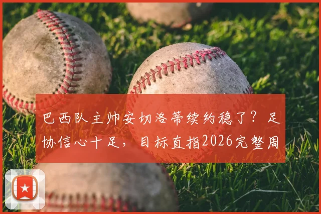 巴西队主帅安切洛蒂续约稳了？足协信心十足，目标直指2026完整周期