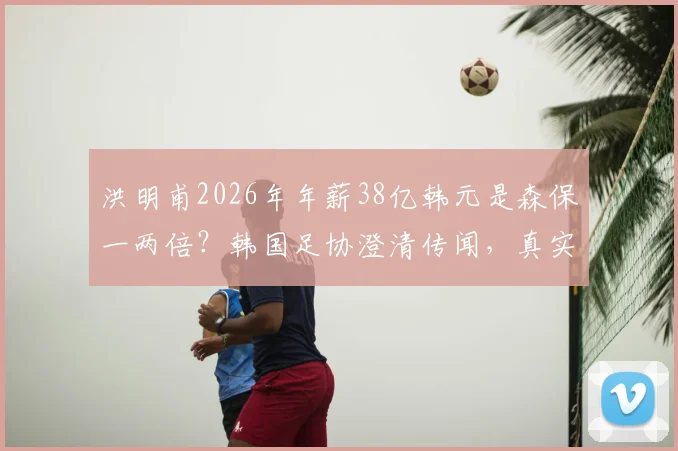 洪明甫2026年年薪38亿韩元是森保一两倍?韩国足协澄清传闻,真实教练薪酬大揭秘