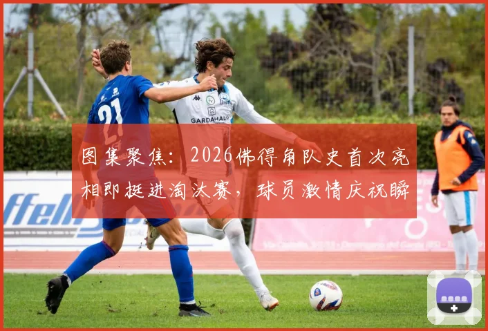 图集聚焦:2026佛得角队史首次亮相即挺进淘汰赛,球员激情庆祝瞬间全纪录