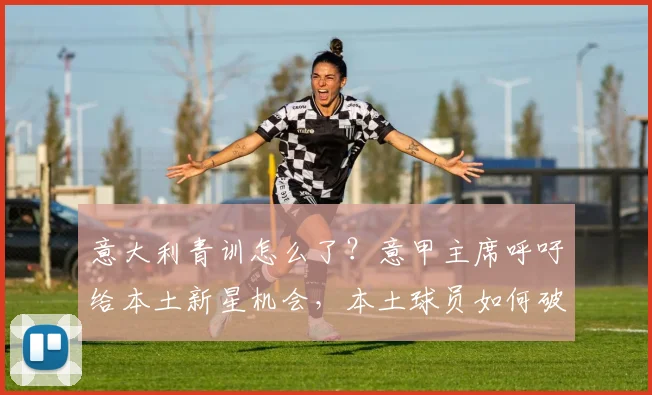 意大利青训怎么了?意甲主席呼吁给本土新星机会,本土球员如何破局