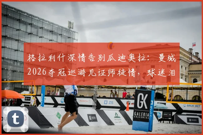 格拉利什深情告别瓜迪奥拉:曼城2026夺冠巡游见证师徒情,球迷泪目瞬间回顾