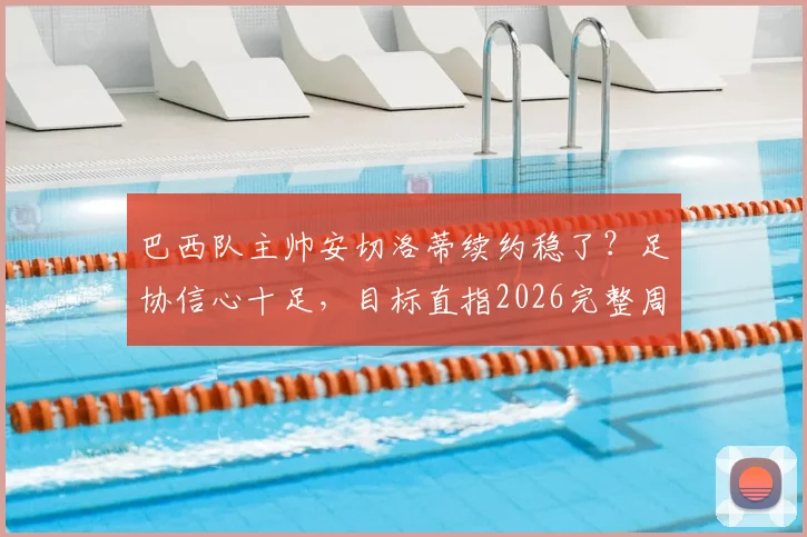 巴西队主帅安切洛蒂续约稳了?足协信心十足,目标直指2026完整周期
