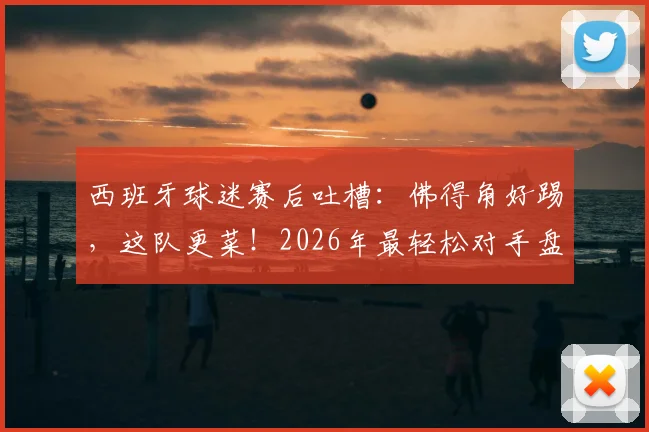 西班牙球迷赛后吐槽：佛得角好踢，这队更菜！2026年最轻松对手盘点与避坑指南