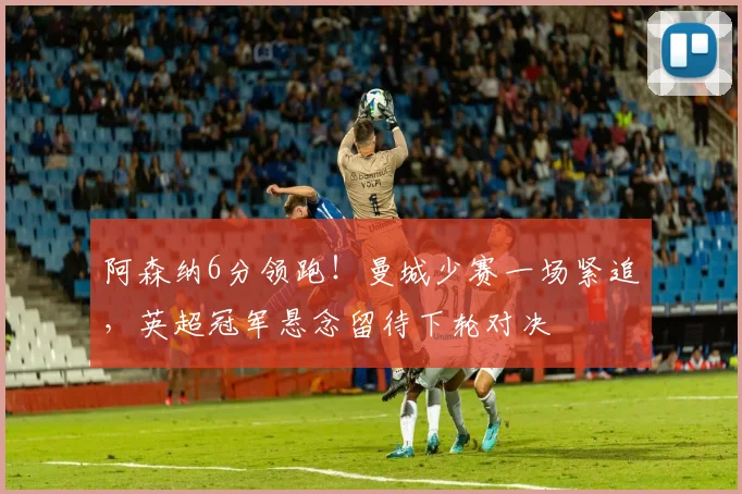阿森纳6分领跑!曼城少赛一场紧追,英超冠军悬念留待下轮对决