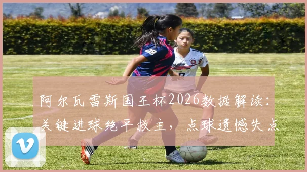 阿尔瓦雷斯国王杯2026数据解读:关键进球绝平救主,点球遗憾失点背后,评分8.2说明什么?