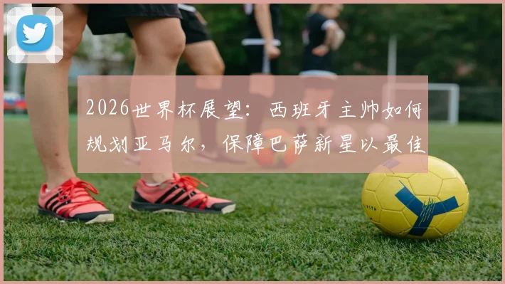 2026世界杯展望：西班牙主帅如何规划亚马尔，保障巴萨新星以最佳状态参赛？