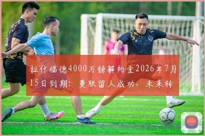 拉什福德4000万镑解约金2026年7月15日到期:曼联留人成功,未来转会去向分析
